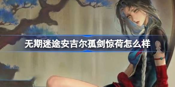 无期迷途新三星装束安吉尔孤剑惊荷深度体验：外观、技能与属性的全面评测